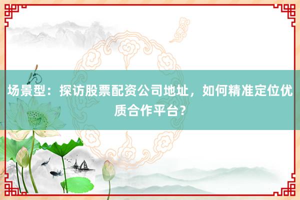 场景型：探访股票配资公司地址，如何精准定位优质合作平台？