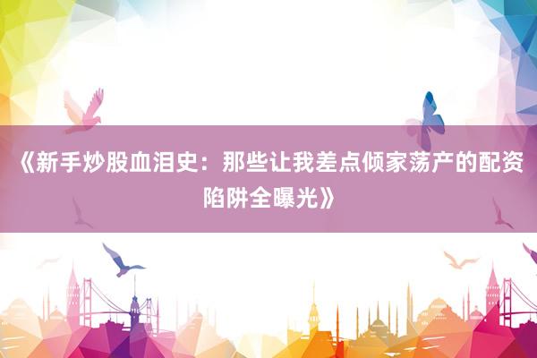 《新手炒股血泪史：那些让我差点倾家荡产的配资陷阱全曝光》
