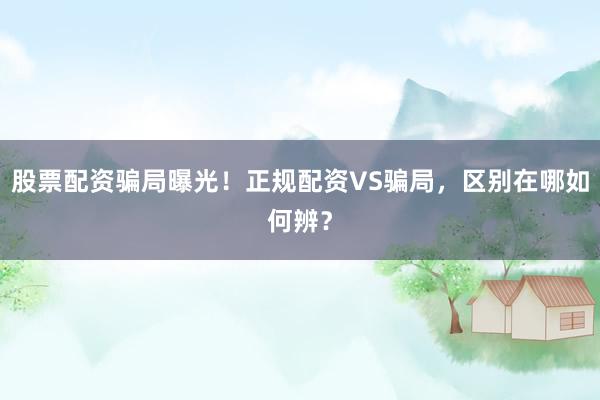 股票配资骗局曝光！正规配资VS骗局，区别在哪如何辨？