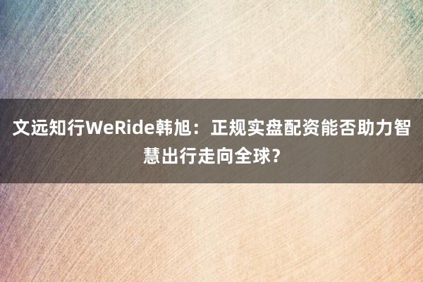 文远知行WeRide韩旭：正规实盘配资能否助力智慧出行走向全球？
