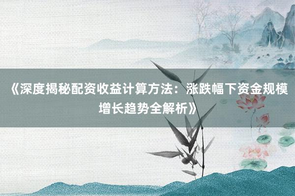 《深度揭秘配资收益计算方法：涨跌幅下资金规模增长趋势全解析》