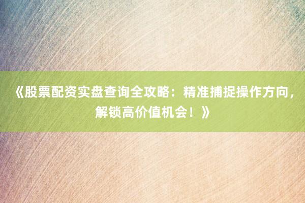 《股票配资实盘查询全攻略：精准捕捉操作方向，解锁高价值机会！》