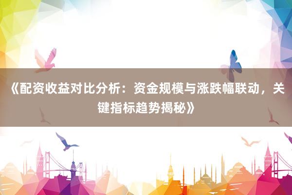 《配资收益对比分析：资金规模与涨跌幅联动，关键指标趋势揭秘》