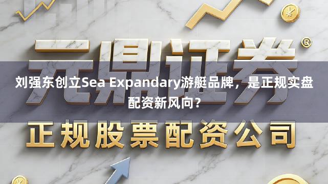 刘强东创立Sea Expandary游艇品牌，是正规实盘配资新风向？