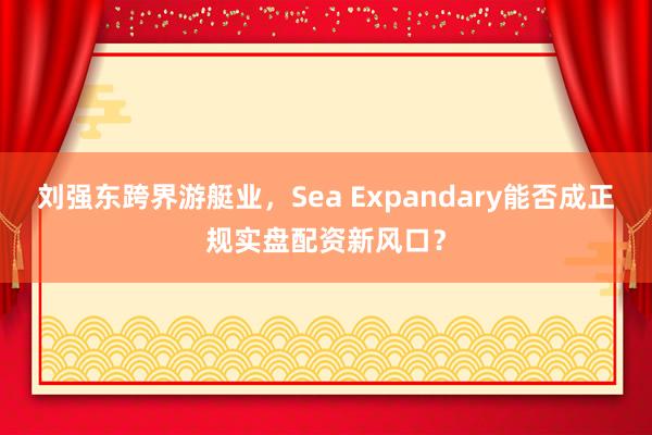 刘强东跨界游艇业，Sea Expandary能否成正规实盘配资新风口？