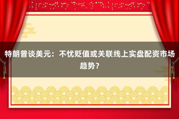 特朗普谈美元：不忧贬值或关联线上实盘配资市场趋势？