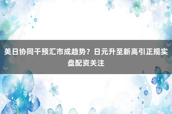 美日协同干预汇市成趋势？日元升至新高引正规实盘配资关注