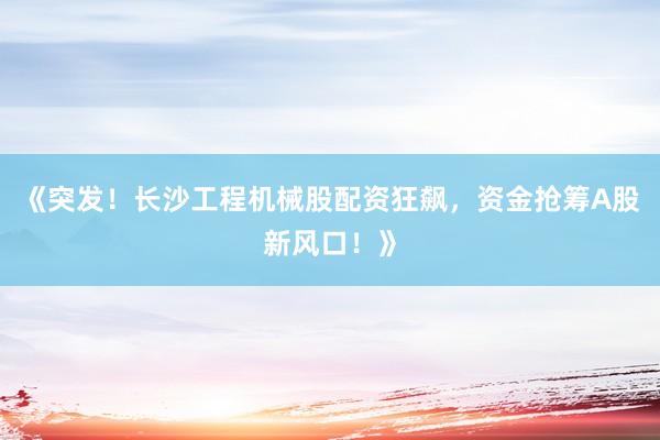 《突发！长沙工程机械股配资狂飙，资金抢筹A股新风口！》