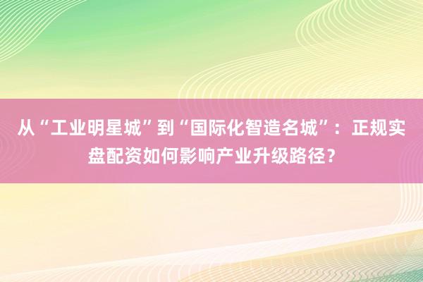 从“工业明星城”到“国际化智造名城”：正规实盘配资如何影响产业升级路径？
