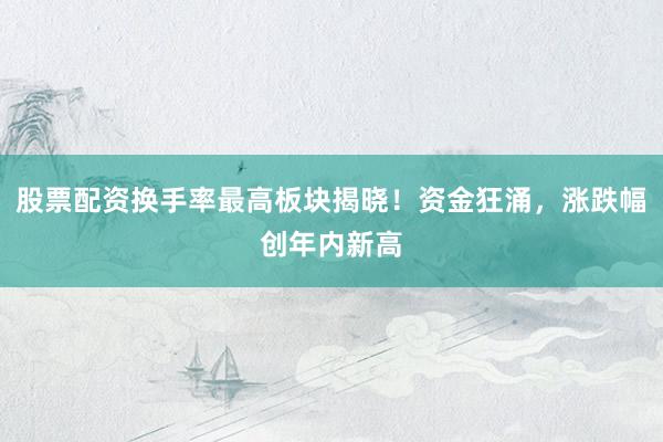 股票配资换手率最高板块揭晓！资金狂涌，涨跌幅创年内新高