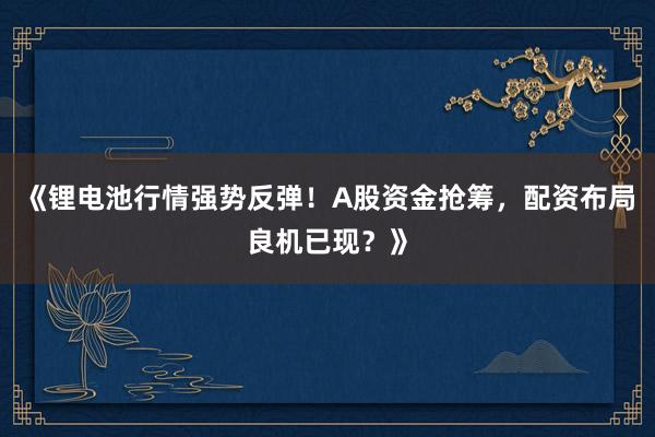《锂电池行情强势反弹！A股资金抢筹，配资布局良机已现？》