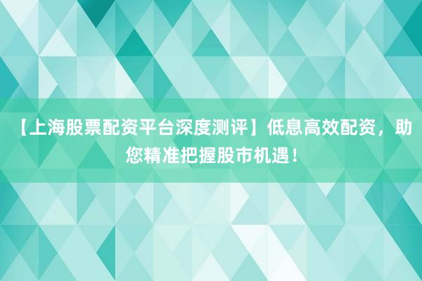 【上海股票配资平台深度测评】低息高效配资，助您精准把握股市机遇！