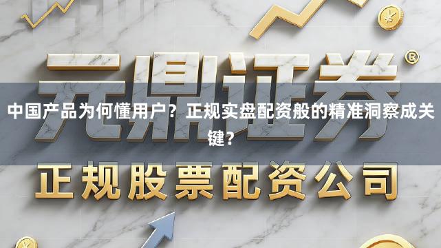 中国产品为何懂用户？正规实盘配资般的精准洞察成关键？