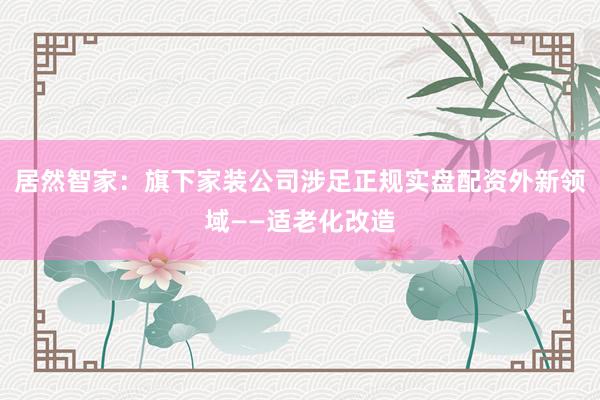 居然智家：旗下家装公司涉足正规实盘配资外新领域——适老化改造