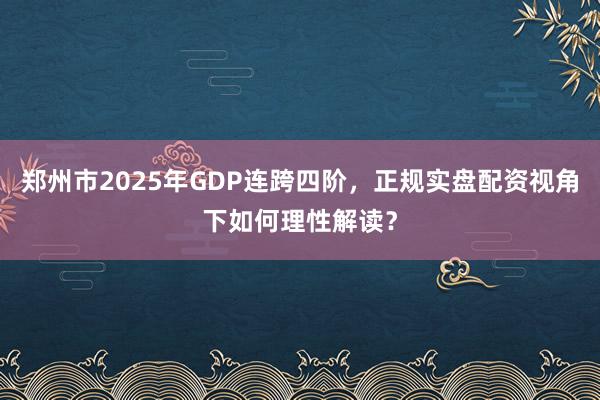 郑州市2025年GDP连跨四阶，正规实盘配资视角下如何理性解读？