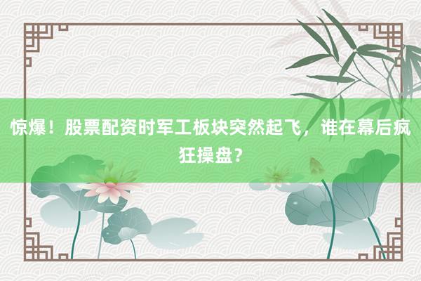 惊爆！股票配资时军工板块突然起飞，谁在幕后疯狂操盘？