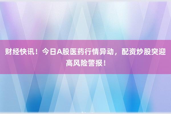 财经快讯！今日A股医药行情异动，配资炒股突迎高风险警报！