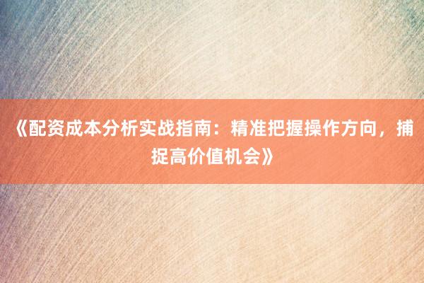 《配资成本分析实战指南：精准把握操作方向，捕捉高价值机会》