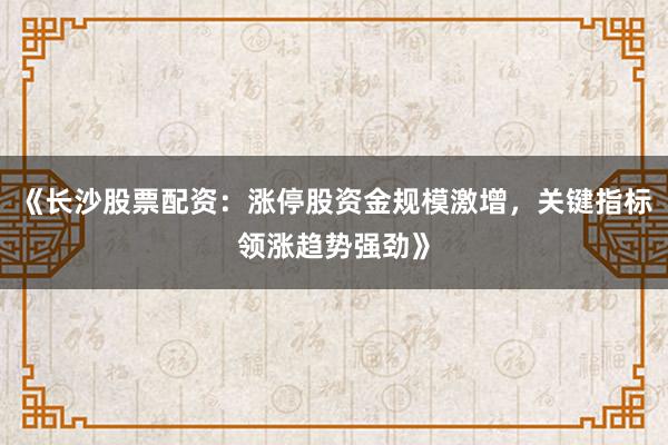 《长沙股票配资：涨停股资金规模激增，关键指标领涨趋势强劲》