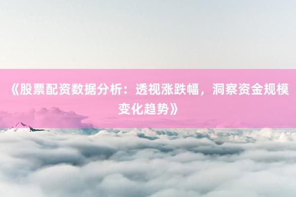 《股票配资数据分析：透视涨跌幅，洞察资金规模变化趋势》