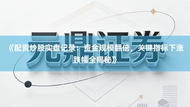 《配资炒股实盘记录：资金规模翻倍，关键指标下涨跌幅全揭秘》