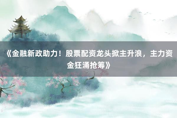 《金融新政助力！股票配资龙头掀主升浪，主力资金狂涌抢筹》