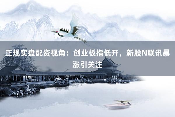 正规实盘配资视角：创业板指低开，新股N联讯暴涨引关注