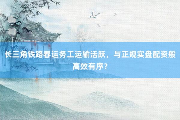 长三角铁路春运务工运输活跃，与正规实盘配资般高效有序？