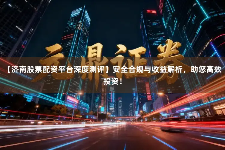【济南股票配资平台深度测评】安全合规与收益解析，助您高效投资！