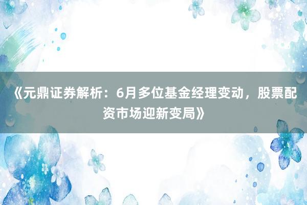《元鼎证券解析：6月多位基金经理变动，股票配资市场迎新变局》