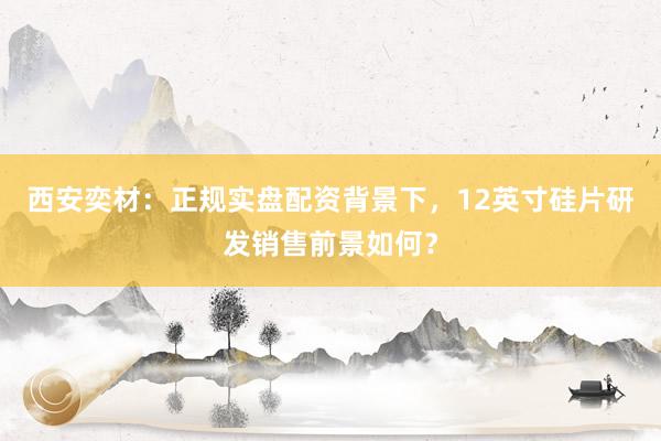 西安奕材：正规实盘配资背景下，12英寸硅片研发销售前景如何？