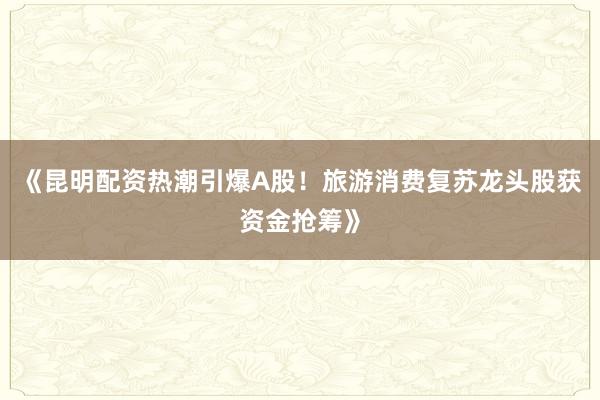 《昆明配资热潮引爆A股！旅游消费复苏龙头股获资金抢筹》