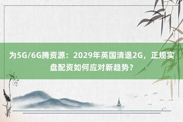 为5G/6G腾资源：2029年英国清退2G，正规实盘配资如何应对新趋势？