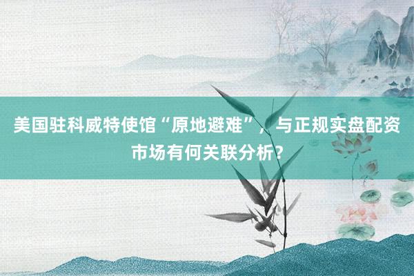 美国驻科威特使馆“原地避难”，与正规实盘配资市场有何关联分析？