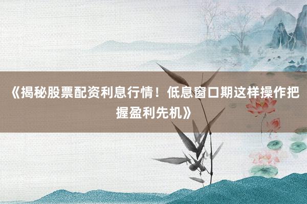 《揭秘股票配资利息行情！低息窗口期这样操作把握盈利先机》