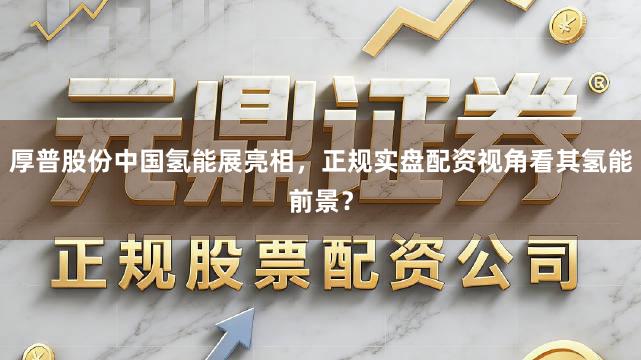 厚普股份中国氢能展亮相，正规实盘配资视角看其氢能前景？
