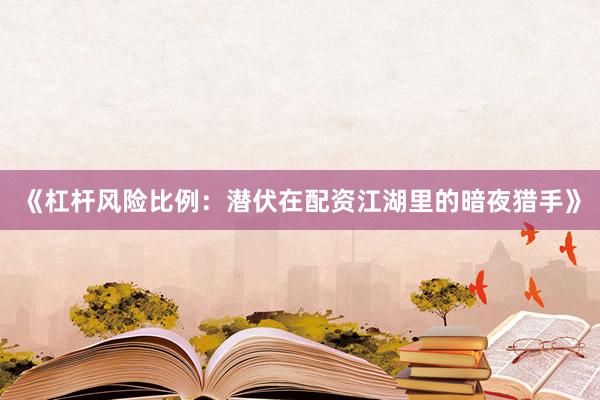 《杠杆风险比例：潜伏在配资江湖里的暗夜猎手》