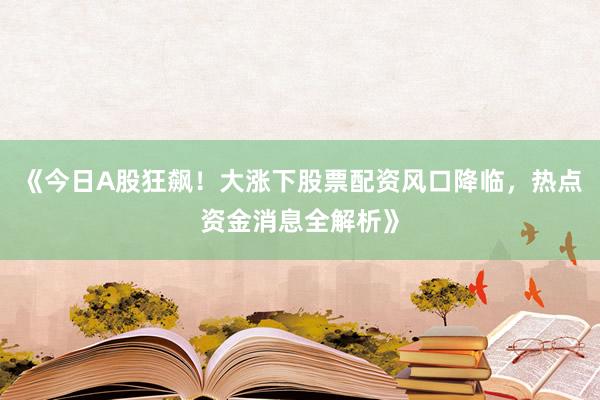 《今日A股狂飙！大涨下股票配资风口降临，热点资金消息全解析》