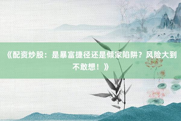 《配资炒股：是暴富捷径还是倾家陷阱？风险大到不敢想！》