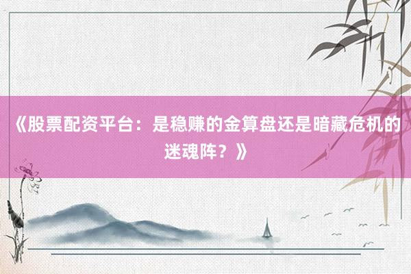 《股票配资平台：是稳赚的金算盘还是暗藏危机的迷魂阵？》