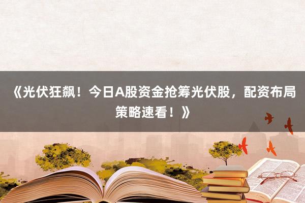 《光伏狂飙！今日A股资金抢筹光伏股，配资布局策略速看！》
