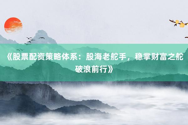 《股票配资策略体系：股海老舵手，稳掌财富之舵破浪前行》