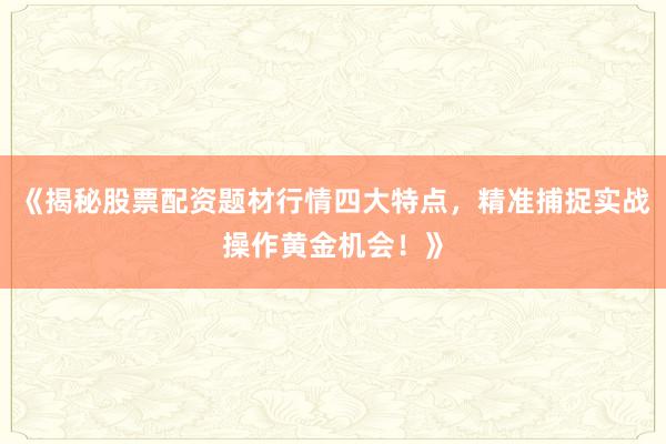 《揭秘股票配资题材行情四大特点，精准捕捉实战操作黄金机会！》