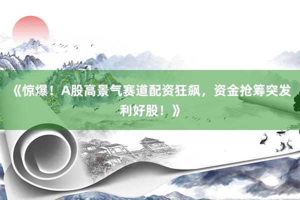 《惊爆！A股高景气赛道配资狂飙，资金抢筹突发利好股！》