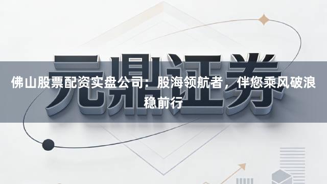 佛山股票配资实盘公司：股海领航者，伴您乘风破浪稳前行