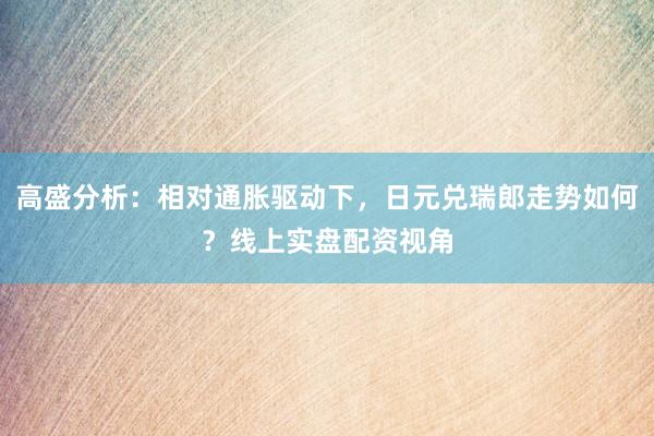 高盛分析：相对通胀驱动下，日元兑瑞郎走势如何？线上实盘配资视角