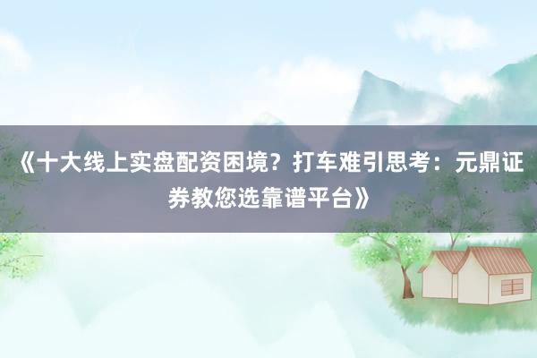 《十大线上实盘配资困境？打车难引思考：元鼎证券教您选靠谱平台》
