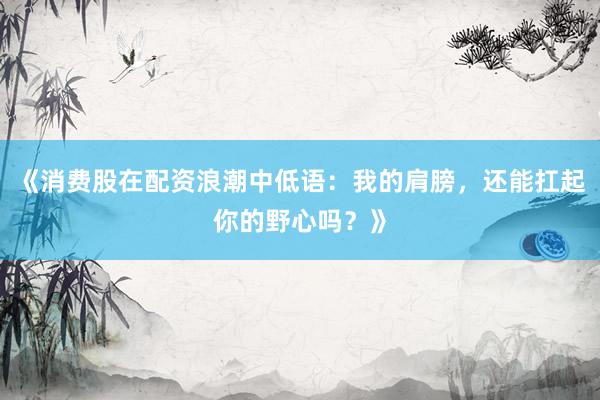 《消费股在配资浪潮中低语：我的肩膀，还能扛起你的野心吗？》