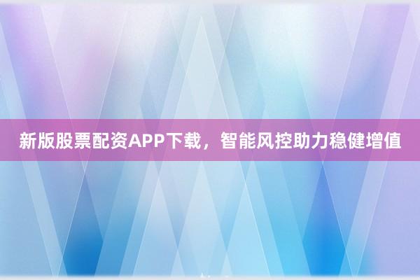 新版股票配资APP下载，智能风控助力稳健增值