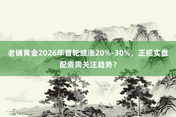 老铺黄金2026年首轮或涨20%-30%，正规实盘配资需关注趋势？